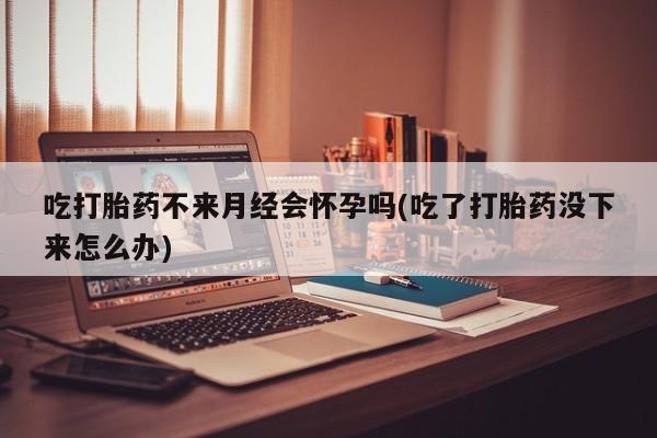 打胎药在线购买微信在线下单吃打胎药不来月经会怀孕吗(吃了打胎药没下来怎么办)