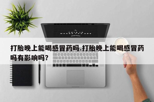 打胎药在线购买微信在线下单打胎晚上能喝感冒药吗.打胎晚上能喝感冒药吗有影响吗？