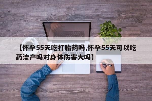 打胎药在线购买微信在线下单【怀孕55天吃打胎药吗,怀孕55天可以吃药流产吗对身体伤害大吗】