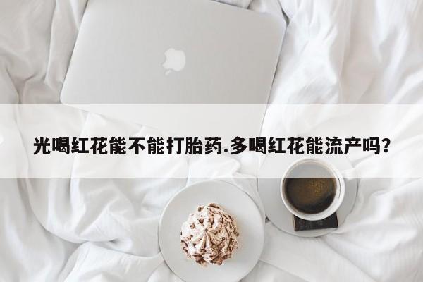 打胎药在线购买微信在线下单光喝红花能不能打胎药.多喝红花能流产吗？