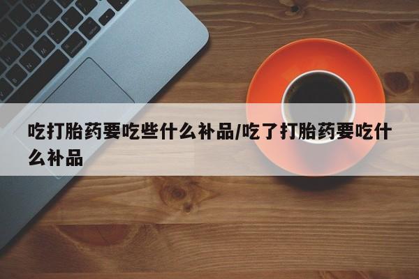 打胎药在线购买微信在线下单吃打胎药要吃些什么补品/吃了打胎药要吃什么补品