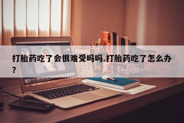 打胎药在线购买微信在线下单打胎药吃了会很难受吗吗.打胎药吃了怎么办？