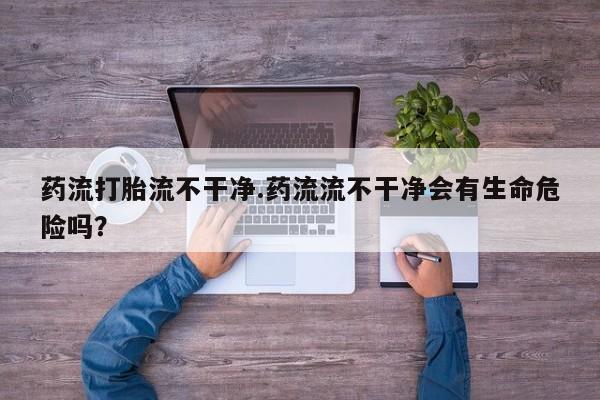 打胎药在线购买微信在线下单药流打胎流不干净.药流流不干净会有生命危险吗？