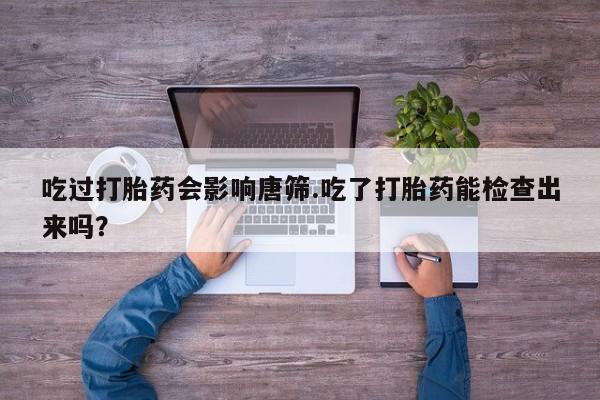 打胎药在线购买微信在线下单吃过打胎药会影响唐筛.吃了打胎药能检查出来吗？