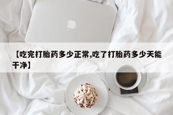 打胎药在线购买微信在线下单【吃完打胎药多少正常,吃了打胎药多少天能干净】