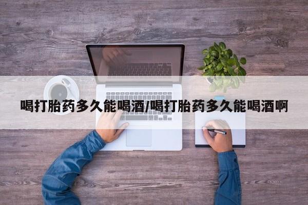 打胎药在线购买微信在线下单喝打胎药多久能喝酒/喝打胎药多久能喝酒啊