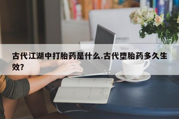 打胎药在线购买微信在线下单古代江湖中打胎药是什么.古代堕胎药多久生效？