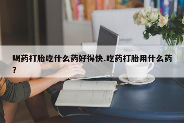 打胎药在线购买微信在线下单喝药打胎吃什么药好得快.吃药打胎用什么药？