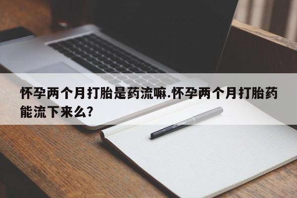 打胎药在线购买微信在线下单怀孕两个月打胎是药流嘛.怀孕两个月打胎药能流下来么？