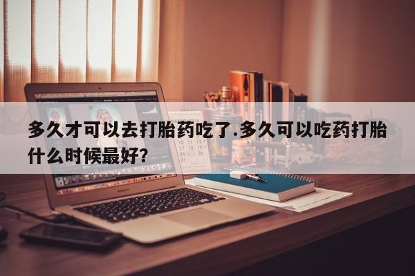 打胎药在线购买微信在线下单多久才可以去打胎药吃了.多久可以吃药打胎什么时候最好？