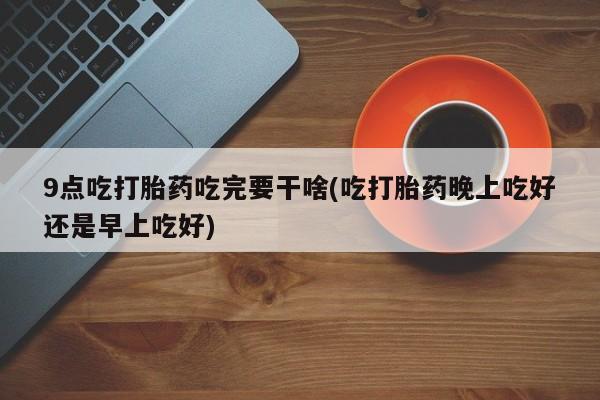 打胎药在线购买微信在线下单9点吃打胎药吃完要干啥(吃打胎药晚上吃好还是早上吃好)