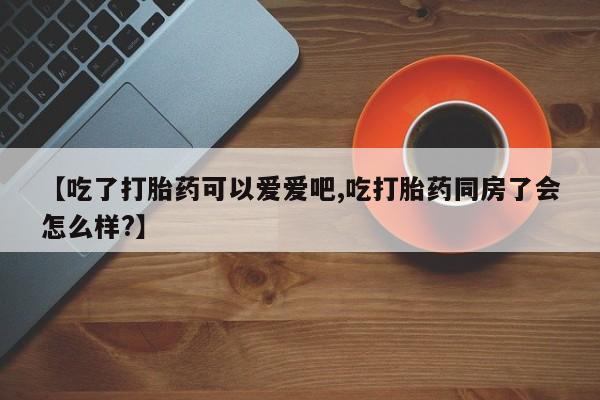 打胎药在线购买微信在线下单【吃了打胎药可以爱爱吧,吃打胎药同房了会怎么样?】