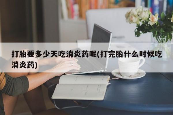 打胎药在线购买微信在线下单打胎要多少天吃消炎药呢(打完胎什么时候吃消炎药)