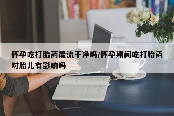 打胎药在线购买微信在线下单怀孕吃打胎药能流干净吗/怀孕期间吃打胎药对胎儿有影响吗
