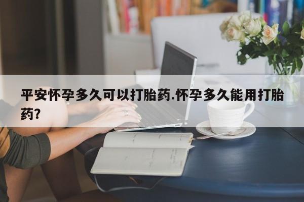 打胎药在线购买微信在线下单平安怀孕多久可以打胎药.怀孕多久能用打胎药?