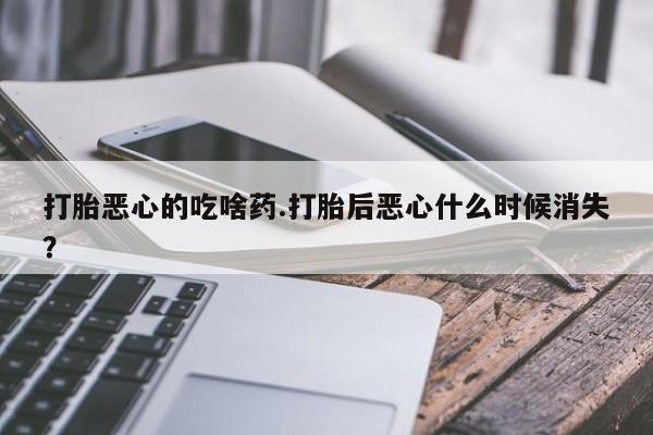打胎药在线购买微信在线下单打胎恶心的吃啥药.打胎后恶心什么时候消失?